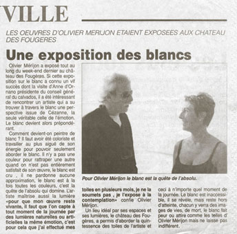 Olivier Mérijon a exposé tout au long du week-end dernier au château des fougères. Si cette exposition sur le blanc a connu un vif succès dont la visite d’Anne d’Ornano, Présidente du Conseil Général du Calvados.
Il a été intéressant de rencontrer un artiste qui a su trouver à travers le blanc, une perspective issu de Cézanne, la seule véritable, celle de l'émotion.
Le blanc devient alors prépondérant. Comment devient-on peintre du blanc ? Il faut avoir été coloriste et travailler au plus aiguë de son énergie pour pouvoir seulement aborder le blanc.
Il n'y a pas une couleur pour compenser une autre quand on est pas entièrement satisfait de son œuvre.
Le blanc est vrai il ne pardonne aucune approximation. Le blanc est à la fois toutes les couleurs. C'est la quête de l'absolu qui domine , l'artiste maîtrise aussi la lumière pour que son œuvre reste vivante, il faut que l'on capte à tout moment de la journée par des lumières naturelles ou artificielles. la même émotion. 
« C'est pour cela que j'ai souvent travaillé mes toiles pendant plusieurs mois. La peinture, je ne la soumets pas. Je l'expose à la contemplation » confie Olivier Mérijon dans ce lieu idéal par ces espaces et sa lumière.
Le château des fougères a permis d'aborder la quintessence des toiles de l'artiste et ceci à n'importe quel moment de la journée. Le blanc est inaccessible, il se révèle mais est hors d'atteinte, chacun y verra des images de vie, de mort, le blanc fait peur ou attire comme les toiles d'Olivier Mérijon, mais ne laisse pas indifférent.